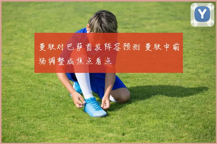 曼联对巴萨首发阵容预测 曼联中前场调整成焦点看点