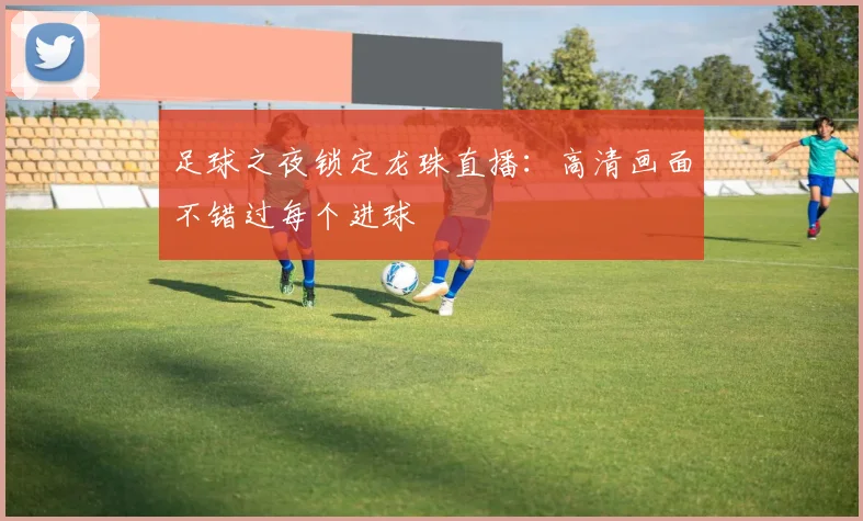 足球之夜锁定龙珠直播：高清画面不错过每个进球