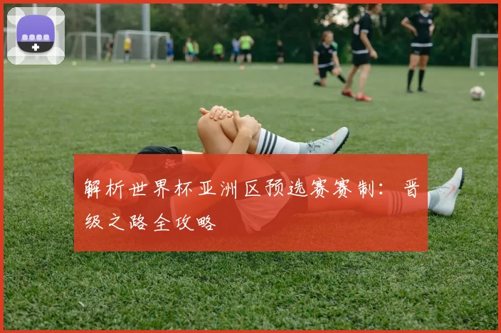 解析世界杯亚洲区预选赛赛制：晋级之路全攻略